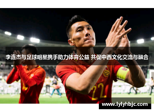 李连杰与足球明星携手助力体育公益 共促中西文化交流与融合