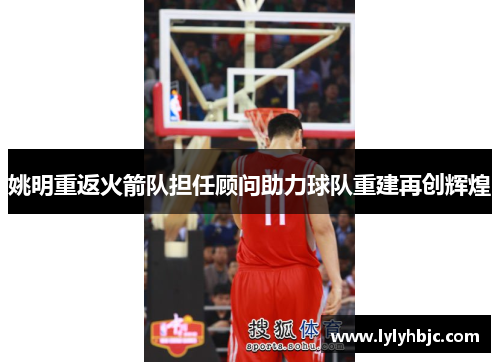 姚明重返火箭队担任顾问助力球队重建再创辉煌