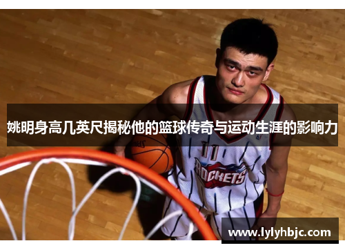 姚明身高几英尺揭秘他的篮球传奇与运动生涯的影响力