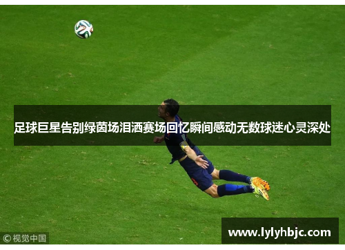 足球巨星告别绿茵场泪洒赛场回忆瞬间感动无数球迷心灵深处